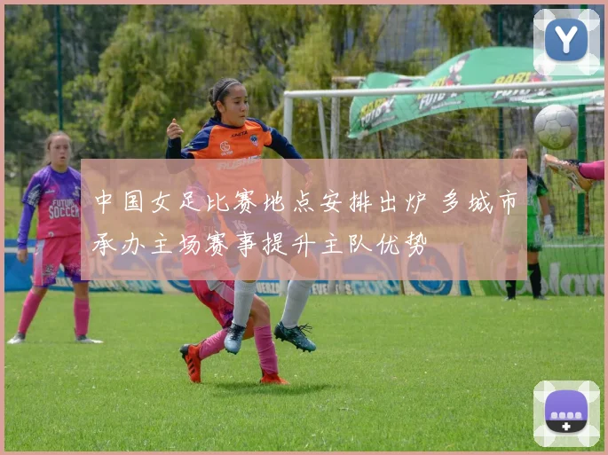 中国女足比赛地点安排出炉 多城市承办主场赛事提升主队优势